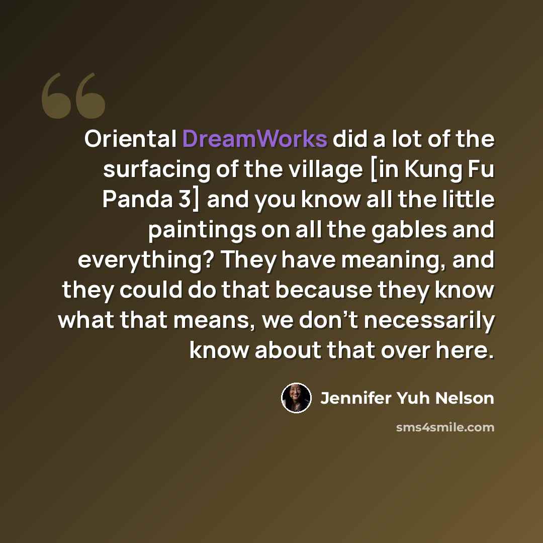 “Oriental DreamWorks did a lot of the surfacing of the village [in Kung Fu Panda 3] and you know all the little paintings on all the gables and everything? They have meaning, and they could do that because they know what that means, we don't necessarily know about that over here.” quote by Jennifer Yuh Nelson