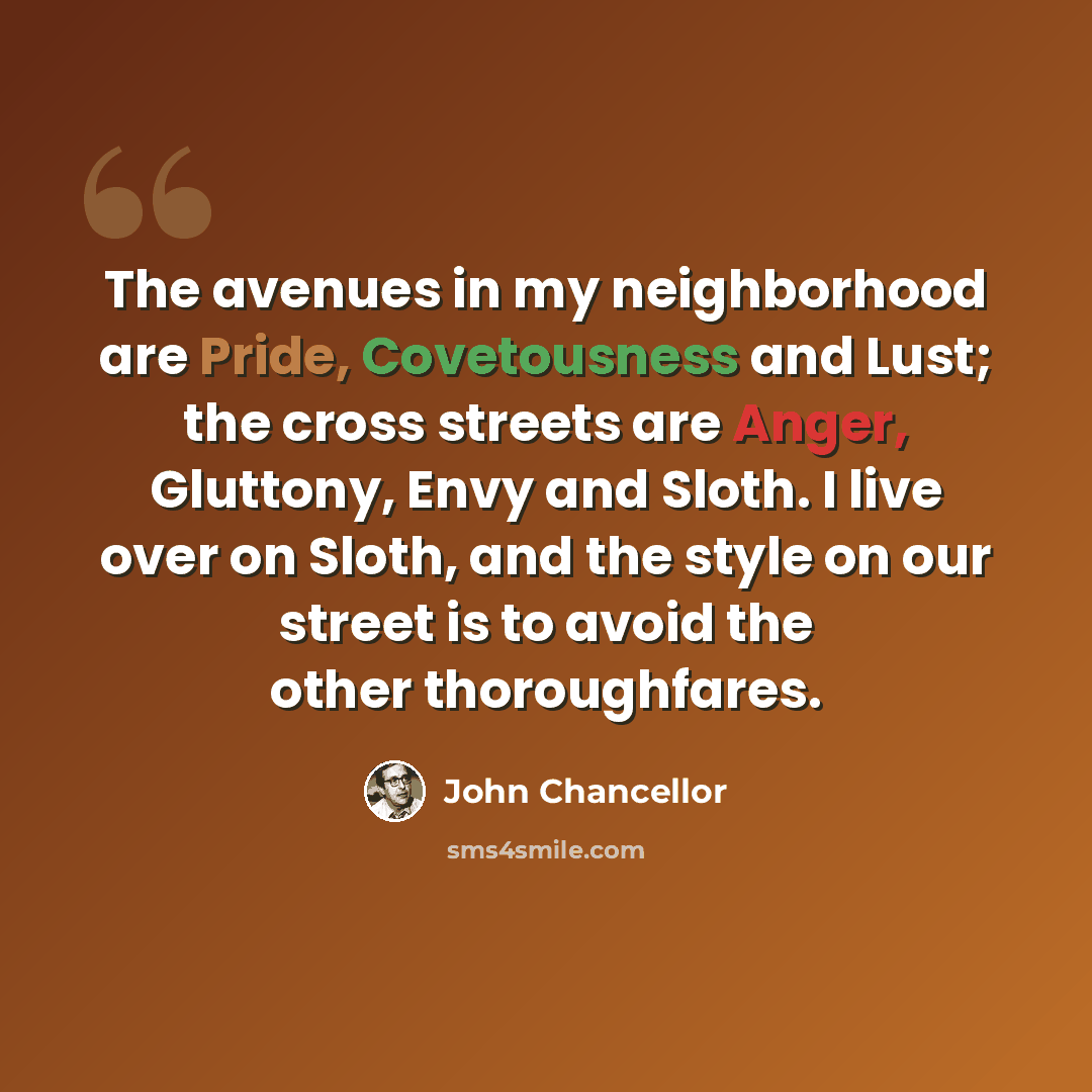 “The avenues in my neighborhood are Pride, Covetousness and Lust; the cross streets are Anger, Gluttony, Envy and Sloth. I live over on Sloth, and the style on our street is to avoid the other thoroughfares.” quote by John Chancellor