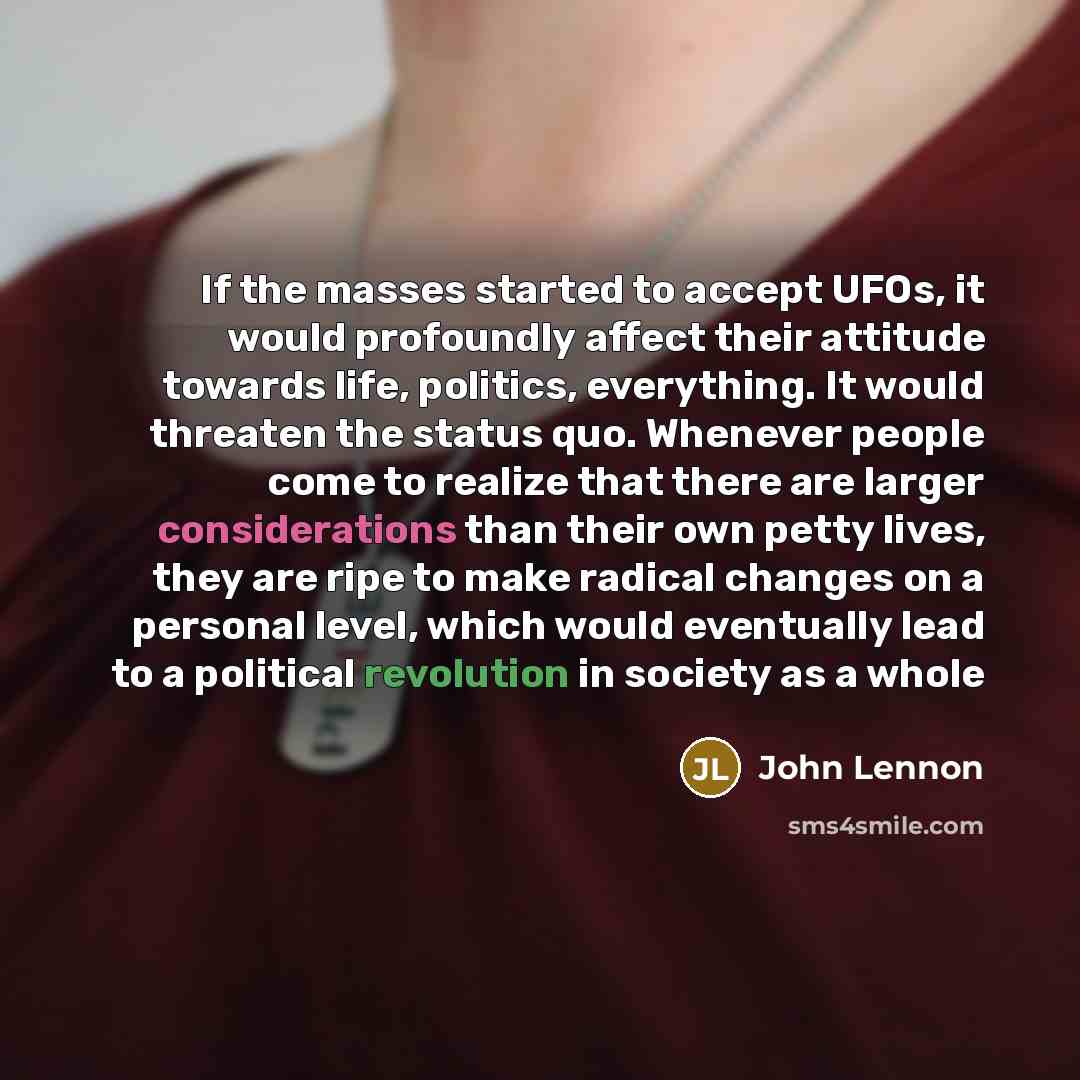 “If the masses started to accept UFOs, it would profoundly affect their attitude towards life, politics, everything. It would threaten the status quo. Whenever people come to realize that there are larger considerations than their own petty lives, they are ripe to make radical changes on a personal…” quote by John Lennon