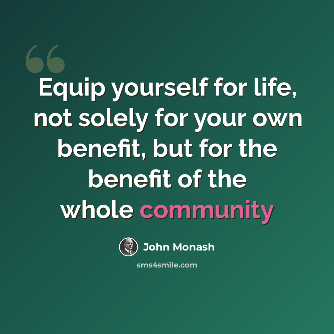 “Equip yourself for life, not solely for your own benefit, but for the benefit of the whole community” quote by John Monash