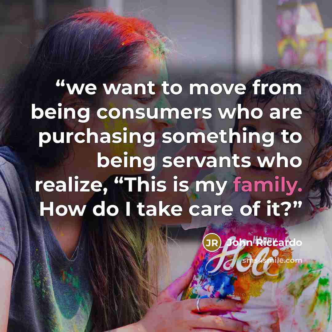 “we want to move from being consumers who are purchasing something to being servants who realize, “This is my family. How do I take care of it?” quote by John Riccardo