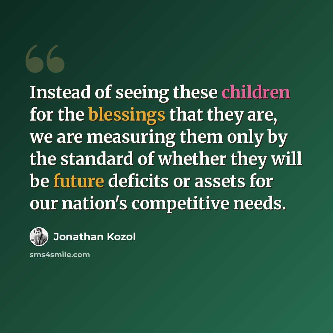 “Instead of seeing these children for the blessings that they are, we are measuring them only by the standard of whether they will be future deficits or assets for our nation's competitive needs.” quote by Jonathan Kozol