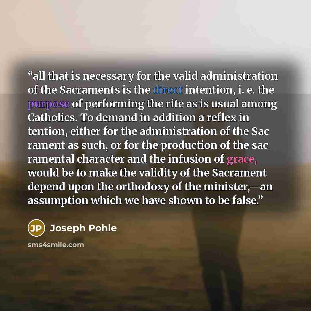 “all that is necessary for the valid administration of the Sacraments is the direct intention, i. e. the purpose of performing the rite as is usual among Catholics. To demand in addition a reflex in tention, either for the administration of the Sac rament as such, or for the production of the sac…” quote by Joseph Pohle