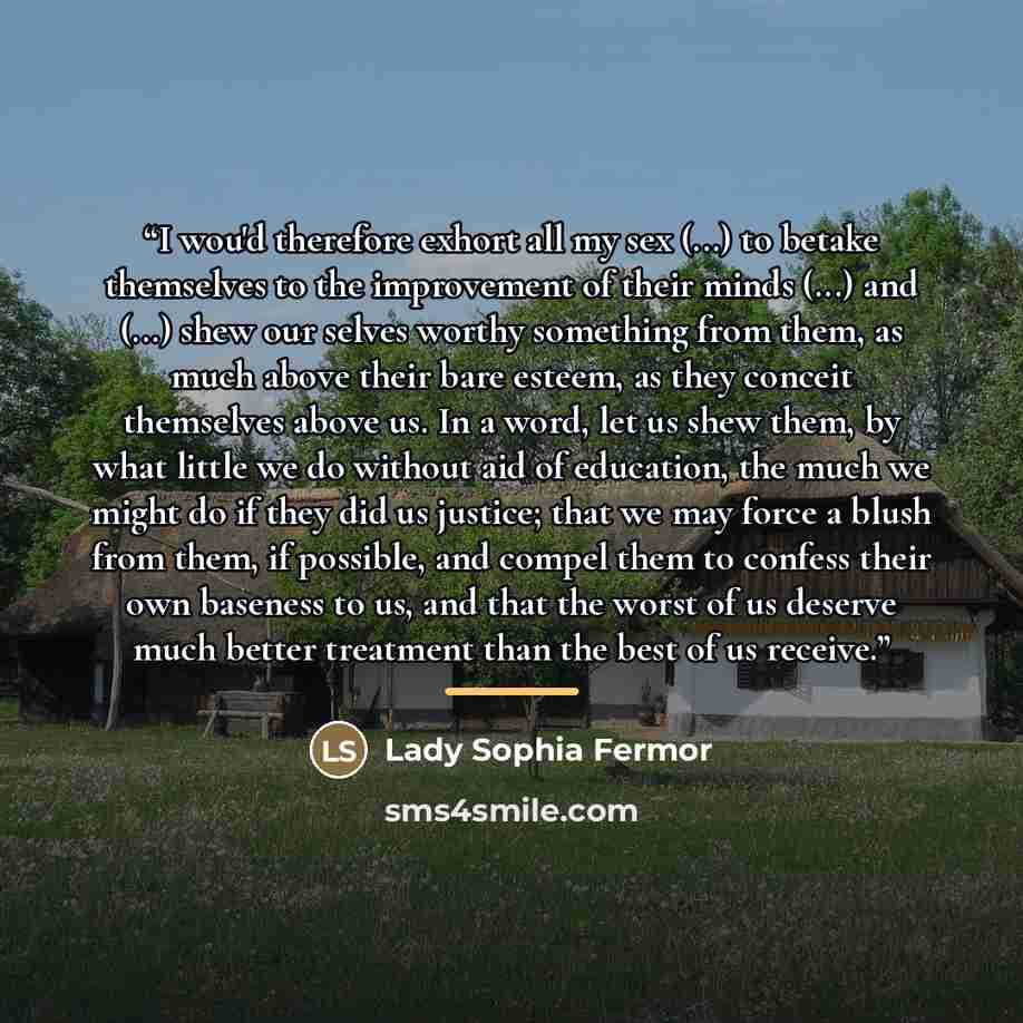 “I wou'd therefore exhort all my sex (...) to betake themselves to the improvement of their minds (...) and (...) shew our selves worthy something from them, as much above their bare esteem, as they conceit themselves above us. In a word, let us shew them, by what little we do without aid of…” quote by Lady Sophia Fermor
