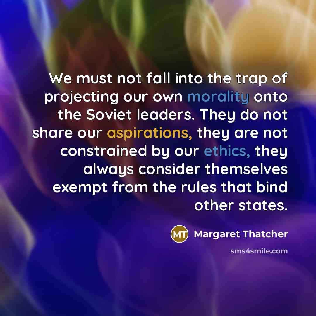 “We must not fall into the trap of projecting our own morality onto the Soviet leaders. They do not share our aspirations, they are not constrained by our ethics, they always consider themselves exempt from the rules that bind other states.” quote by Margaret Thatcher