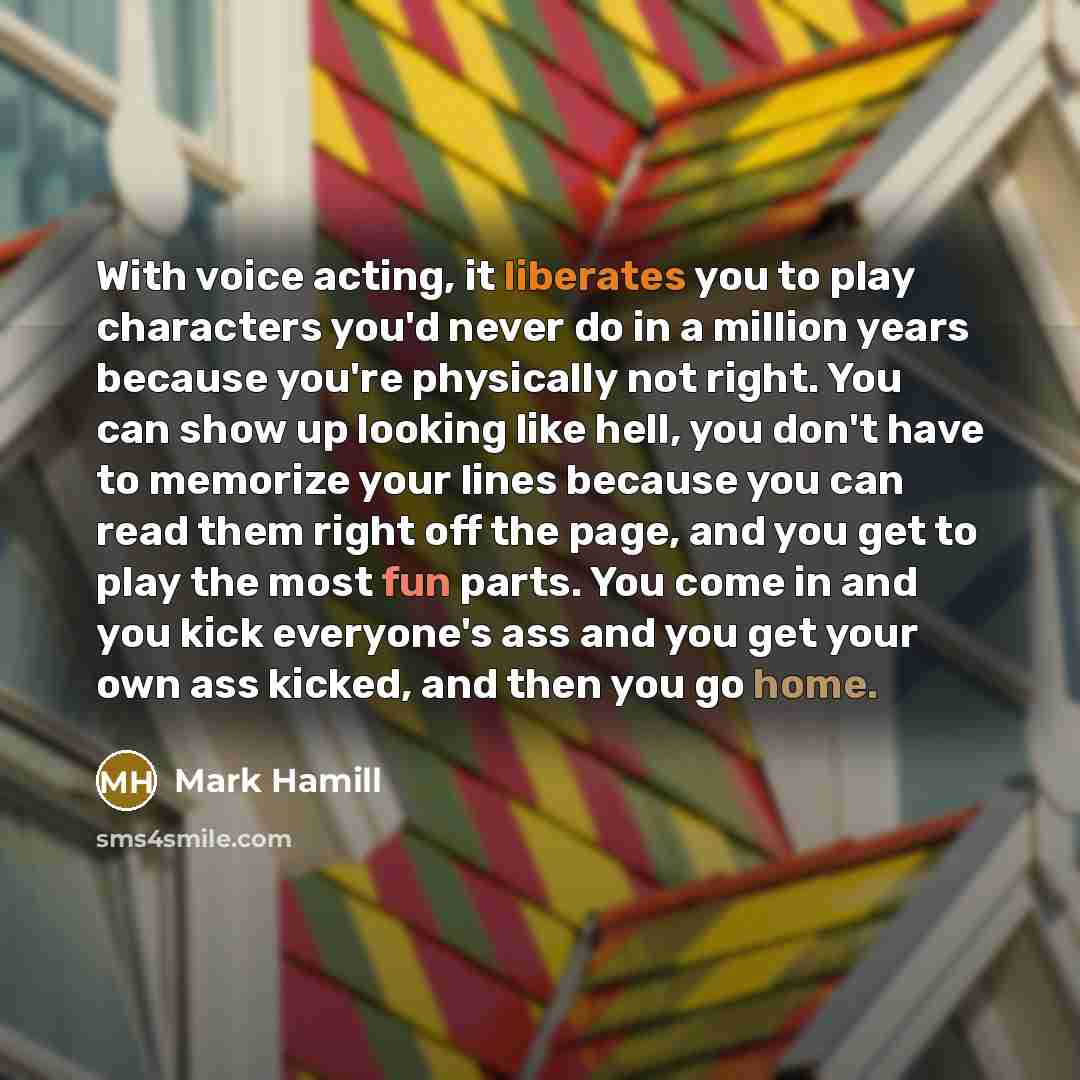 “With voice acting, it liberates you to play characters you'd never do in a million years because you're physically not right. You can show up looking like hell, you don't have to memorize your lines because you can read them right off the page, and you get to play the most fun parts. You come in…” quote by Mark Hamill