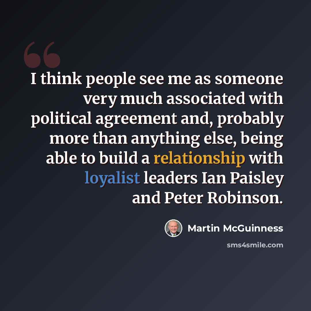 “I think people see me as someone very much associated with political agreement and, probably more than anything else, being able to build a relationship with loyalist leaders Ian Paisley and Peter Robinson.” quote by Martin McGuinness
