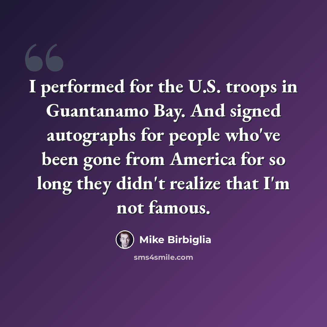 “I performed for the U.S. troops in Guantanamo Bay. And signed autographs for people who've been gone from America for so long they didn't realize that I'm not famous.” quote by Mike Birbiglia