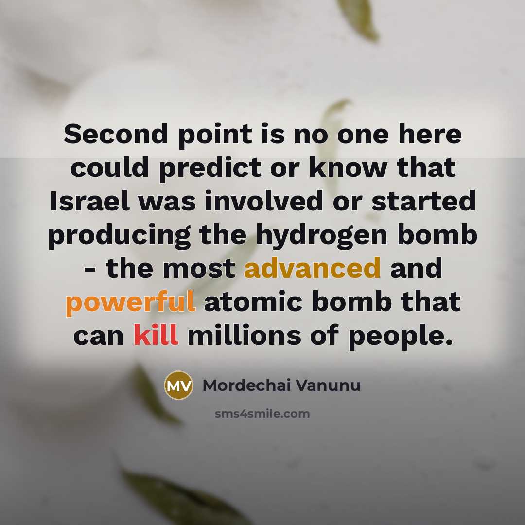 “Second point is no one here could predict or know that Israel was involved or started producing the hydrogen bomb - the most advanced and powerful atomic bomb that can kill millions of people.” quote by Mordechai Vanunu