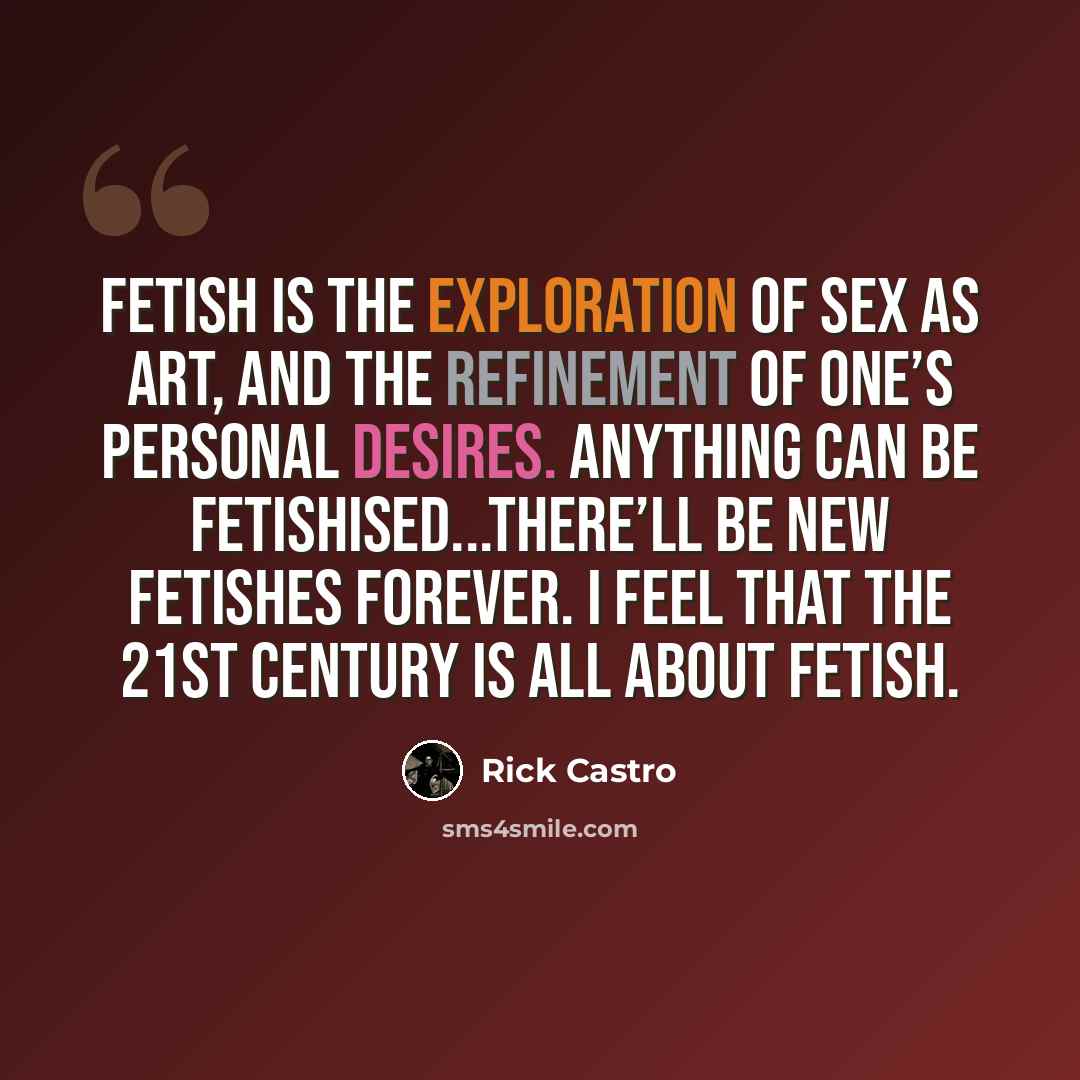 “Fetish is the exploration of sex as art, and the refinement of one’s personal desires. Anything can be fetishised...There’ll be new fetishes forever. I feel that the 21st century is all about fetish.” quote by Rick Castro