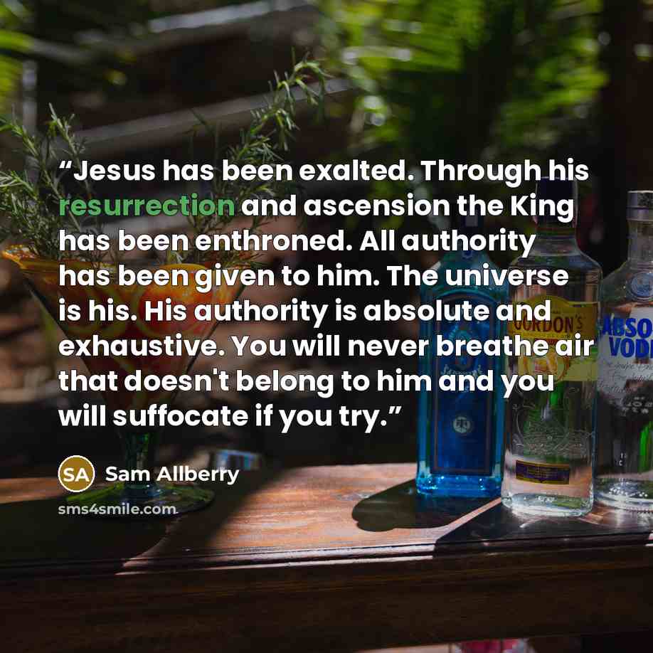 “Jesus has been exalted. Through his resurrection and ascension the King has been enthroned. All authority has been given to him. The universe is his. His authority is absolute and exhaustive. You will never breathe air that doesn't belong to him and you will suffocate if you try.” quote by Sam Allberry