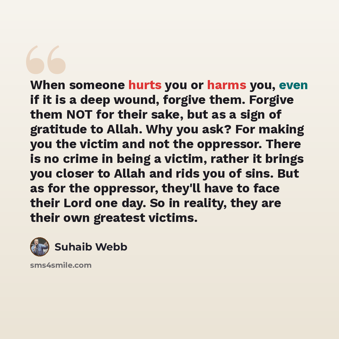 “When someone hurts you or harms you, even if it is a deep wound, forgive them. Forgive them NOT for their sake, but as a sign of gratitude to Allah. Why you ask? For making you the victim and not the oppressor. There is no crime in being a victim, rather it brings you closer to Allah and rids you…” quote by Suhaib Webb