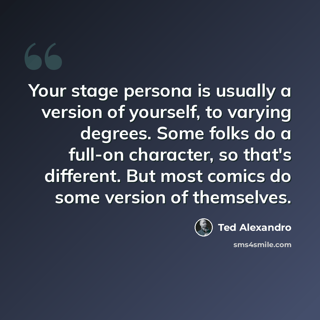 “Your stage persona is usually a version of yourself, to varying degrees. Some folks do a full-on character, so that's different. But most comics do some version of themselves.” quote by Ted Alexandro