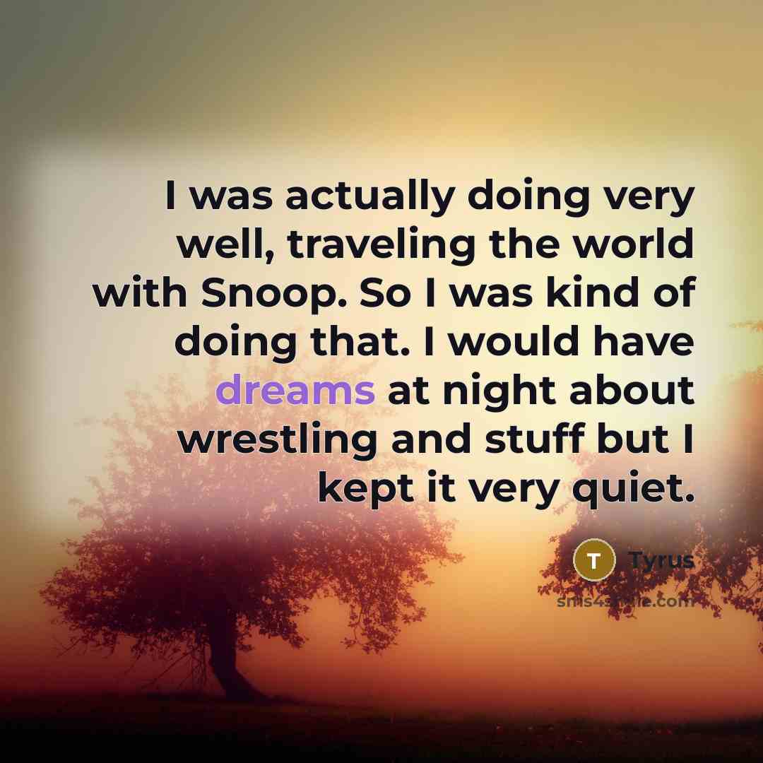 “I was actually doing very well, traveling the world with Snoop. So I was kind of doing that. I would have dreams at night about wrestling and stuff but I kept it very quiet.” quote by Tyrus