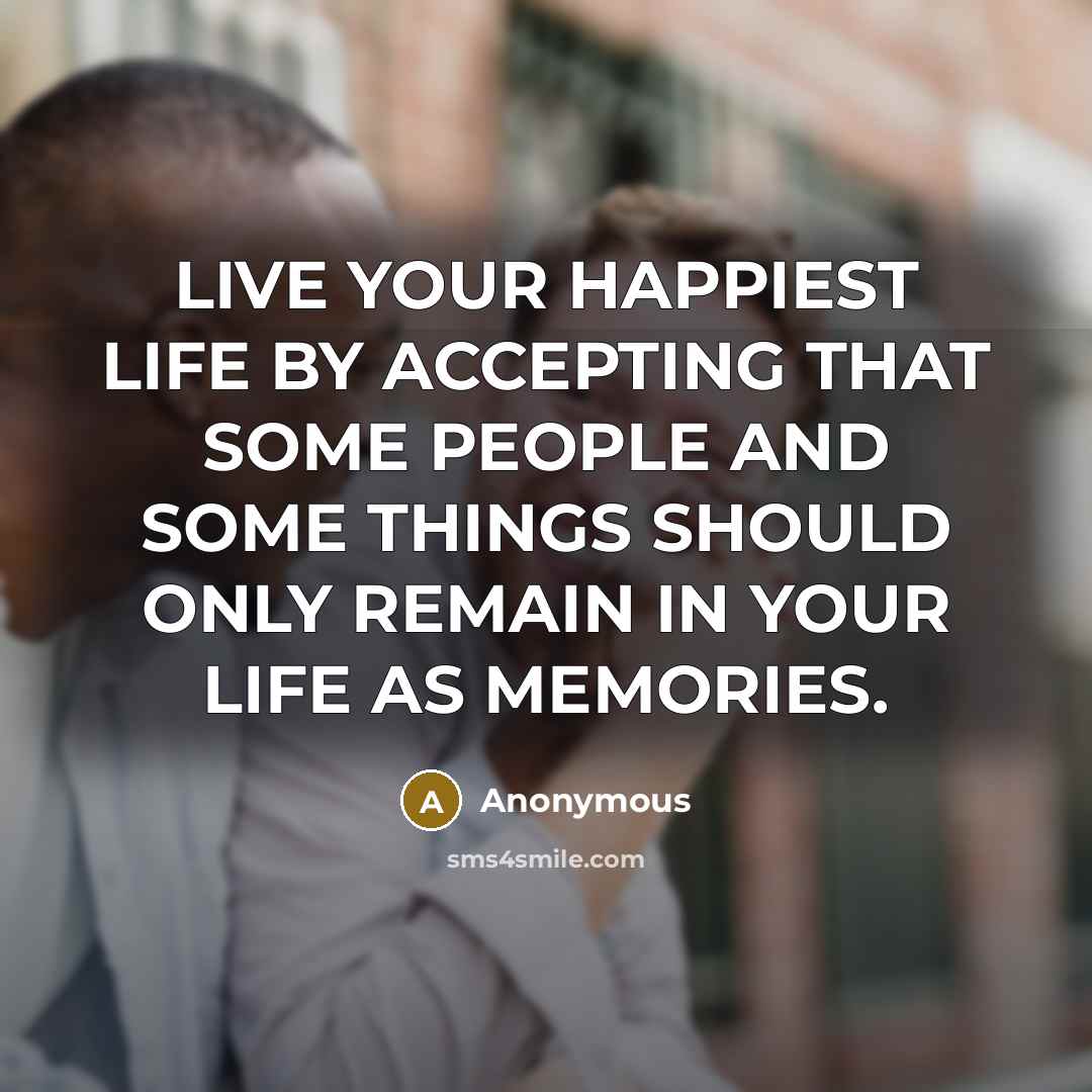 “LIVE YOUR HAPPIEST LIFE BY ACCEPTING THAT SOME PEOPLE AND SOME THINGS SHOULD ONLY REMAIN IN YOUR LIFE AS MEMORIES.” quote by Anonymous
