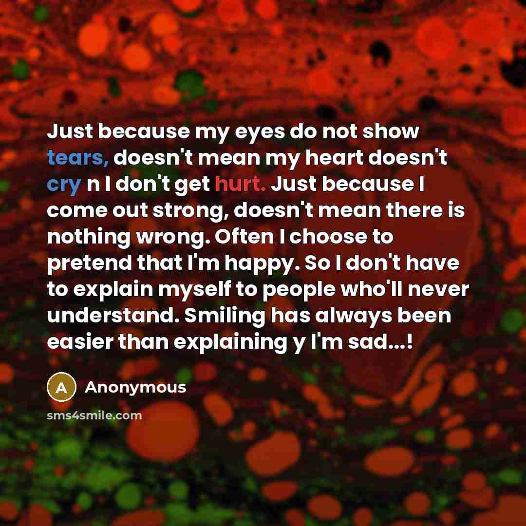 “Just because my eyes do not show tears, doesn't mean my heart doesn't cry n I don't get hurt. Just because I come out strong, doesn't mean there is nothing wrong. Often I choose to pretend that I'm happy. So I don't have to explain myself to people who'll never understand. Smiling has always been…” quote by Anonymous