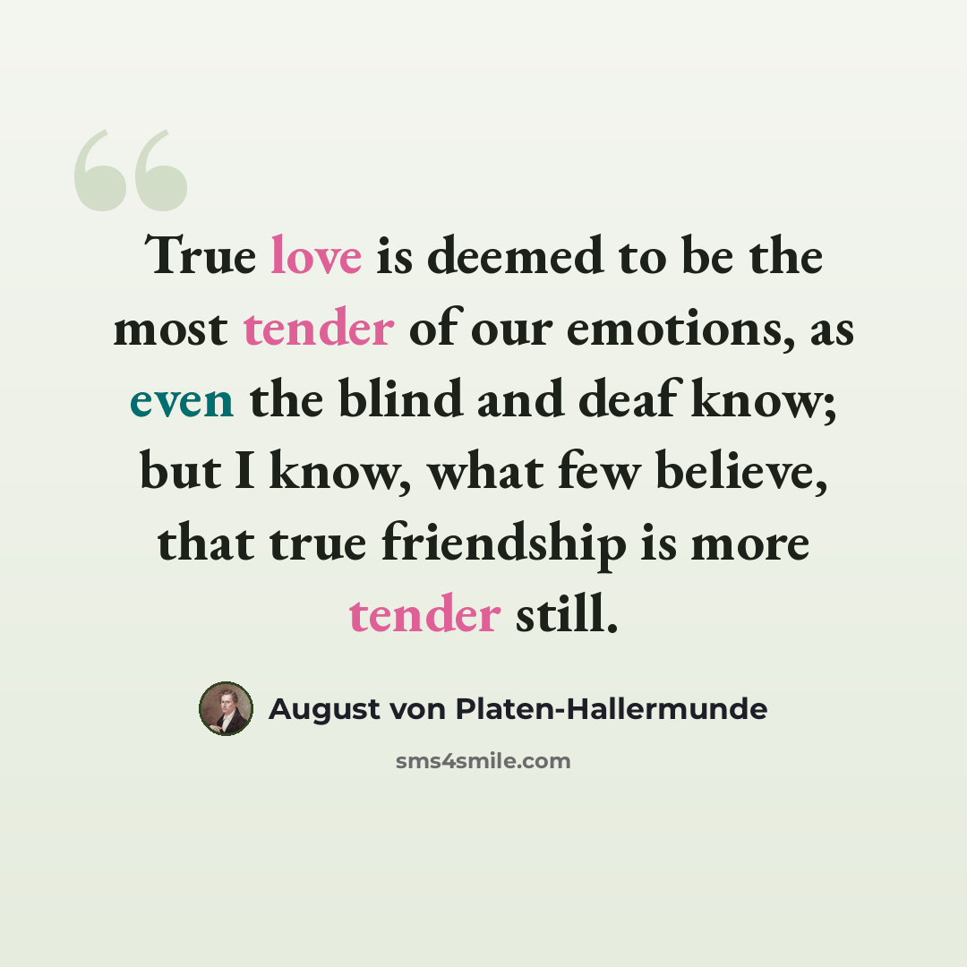 “True love is deemed to be the most tender of our emotions, as even the blind and deaf know; but I know, what few believe, that true friendship is more tender still.” quote by August von Platen-Hallermunde