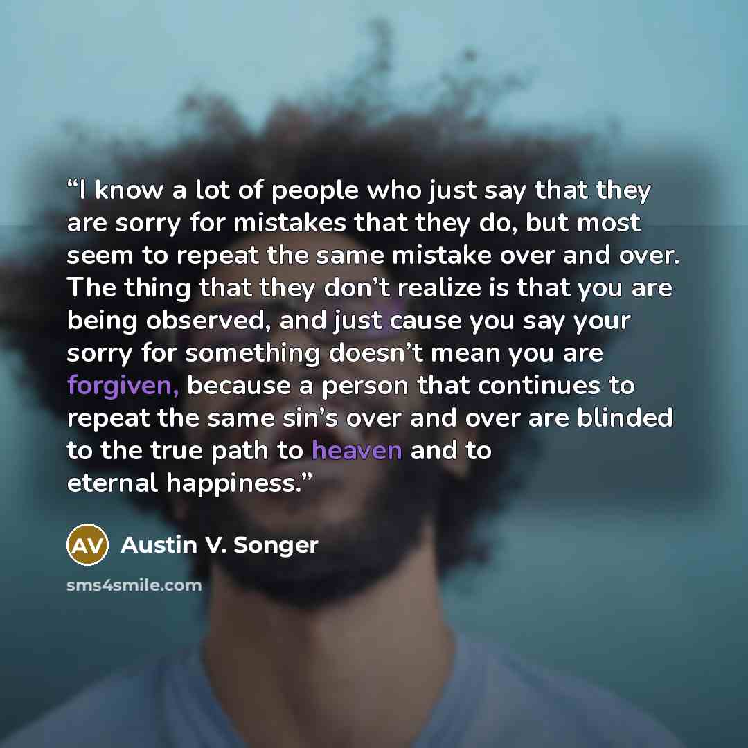 “I know a lot of people who just say that they are sorry for mistakes that they do, but most seem to repeat the same mistake over and over. The thing that they don’t realize is that you are being observed, and just cause you say your sorry for something doesn’t mean you are forgiven, because a…” quote by Austin V. Songer