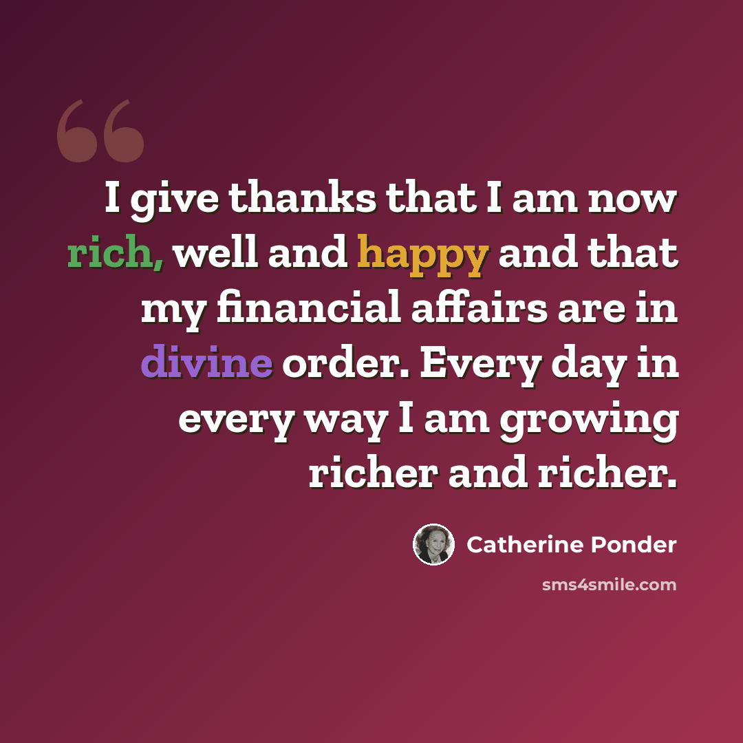 “I give thanks that I am now rich, well and happy and that my financial affairs are in divine order. Every day in every way I am growing richer and richer.” quote by Catherine Ponder