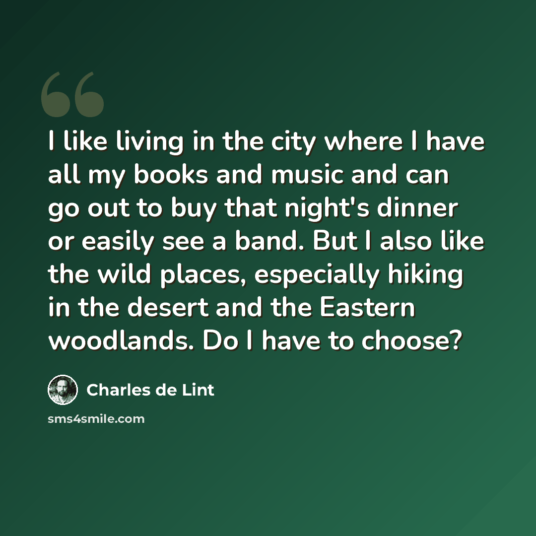 “I like living in the city where I have all my books and music and can go out to buy that night's dinner or easily see a band. But I also like the wild places, especially hiking in the desert and the Eastern woodlands. Do I have to choose?” quote by Charles de Lint
