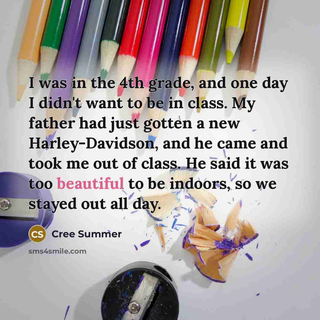 “I was in the 4th grade, and one day I didn't want to be in class. My father had just gotten a new Harley-Davidson, and he came and took me out of class. He said it was too beautiful to be indoors, so we stayed out all day.” quote by Cree Summer