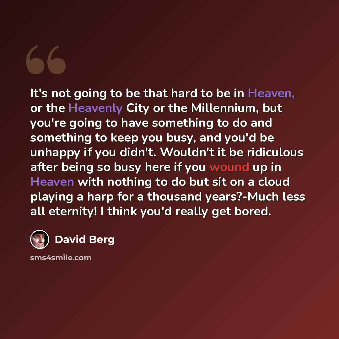 “It's not going to be that hard to be in Heaven, or the Heavenly City or the Millennium, but you're going to have something to do and something to keep you busy, and you'd be unhappy if you didn't. Wouldn't it be ridiculous after being so busy here if you wound up in Heaven with nothing to do but…” quote by David Berg