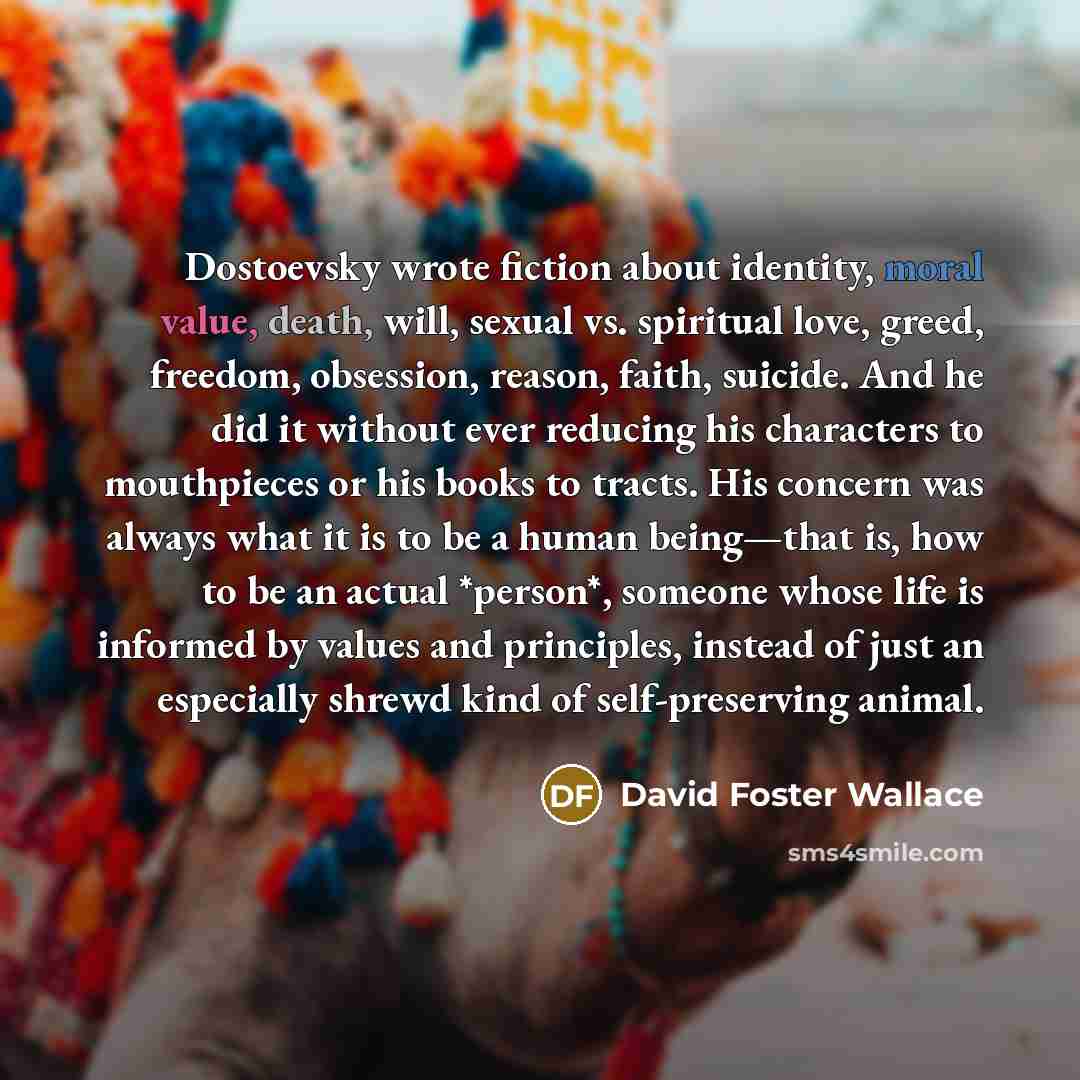 “Dostoevsky wrote fiction about identity, moral value, death, will, sexual vs. spiritual love, greed, freedom, obsession, reason, faith, suicide. And he did it without ever reducing his characters to mouthpieces or his books to tracts. His concern was always what it is to be a human being—that is…” quote by David Foster Wallace