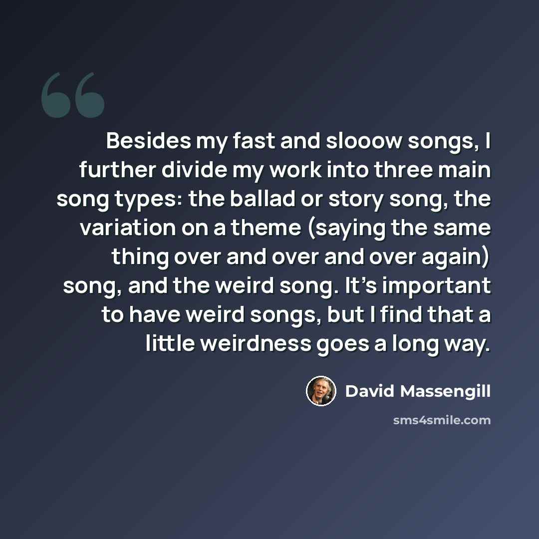 “Besides my fast and slooow songs, I further divide my work into three main song types: the ballad or story song, the variation on a theme (saying the same thing over and over and over again) song, and the weird song. It's important to have weird songs, but I find that a little weirdness goes a…” quote by David Massengill