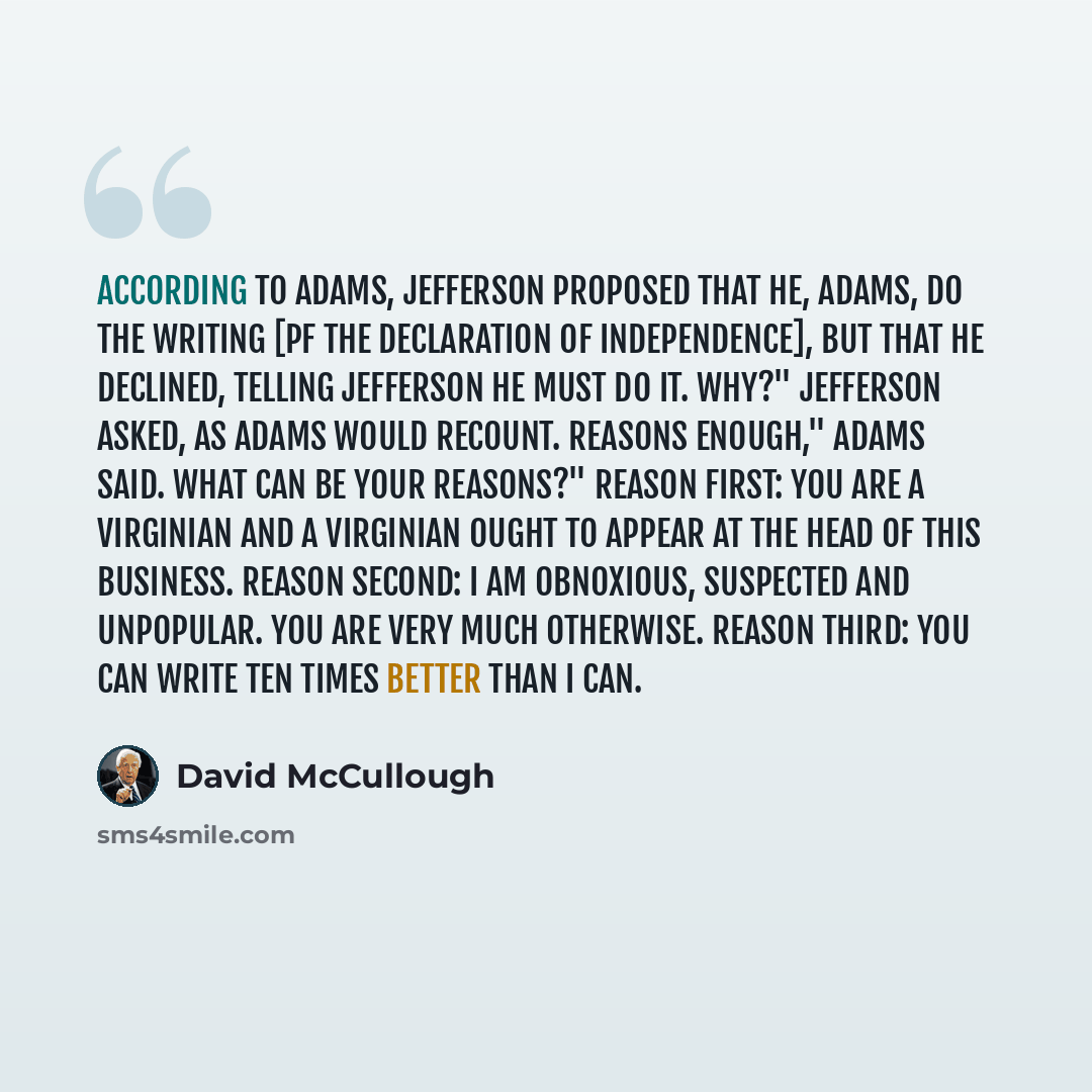 “According to Adams, Jefferson proposed that he, Adams, do the writing [pf the Declaration of Independence], but that he declined, telling Jefferson he must do it. Why?" Jefferson asked, as Adams would recount. Reasons enough," Adams said. What can be your reasons?" Reason first: you are a…” quote by David McCullough