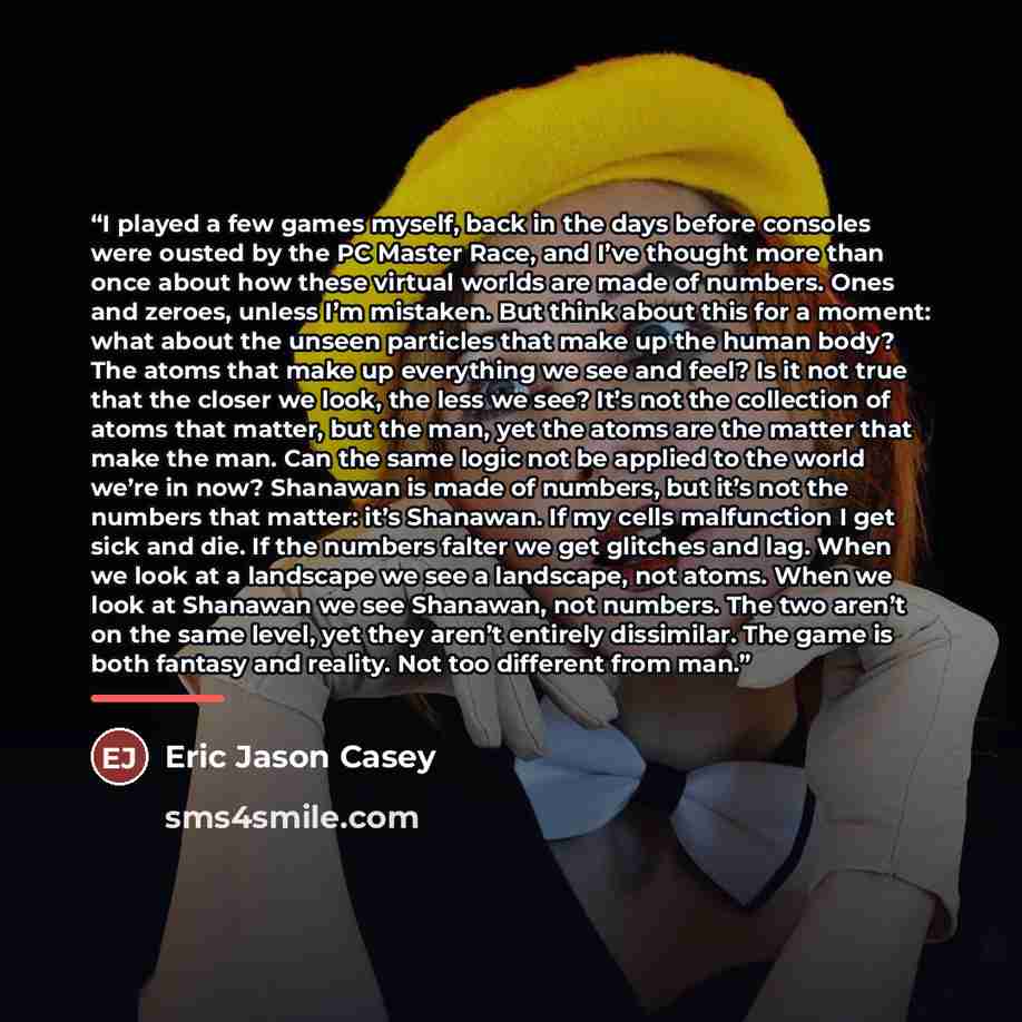 “I played a few games myself, back in the days before consoles were ousted by the PC Master Race, and I’ve thought more than once about how these virtual worlds are made of numbers. Ones and zeroes, unless I’m mistaken. But think about this for a moment: what about the unseen particles that make up…” quote by Eric Jason Casey