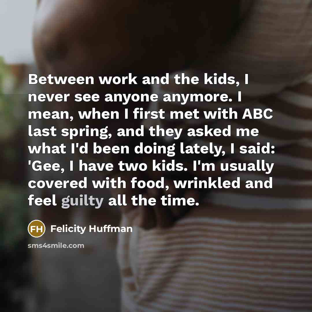 “Between work and the kids, I never see anyone anymore. I mean, when I first met with ABC last spring, and they asked me what I'd been doing lately, I said: 'Gee, I have two kids. I'm usually covered with food, wrinkled and feel guilty all the time.” quote by Felicity Huffman