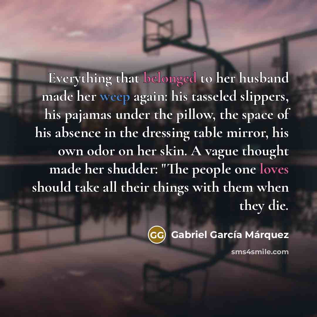 “Everything that belonged to her husband made her weep again: his tasseled slippers, his pajamas under the pillow, the space of his absence in the dressing table mirror, his own odor on her skin. A vague thought made her shudder: "The people one loves should take all their things with them when…” quote by Gabriel Garcia Marquez