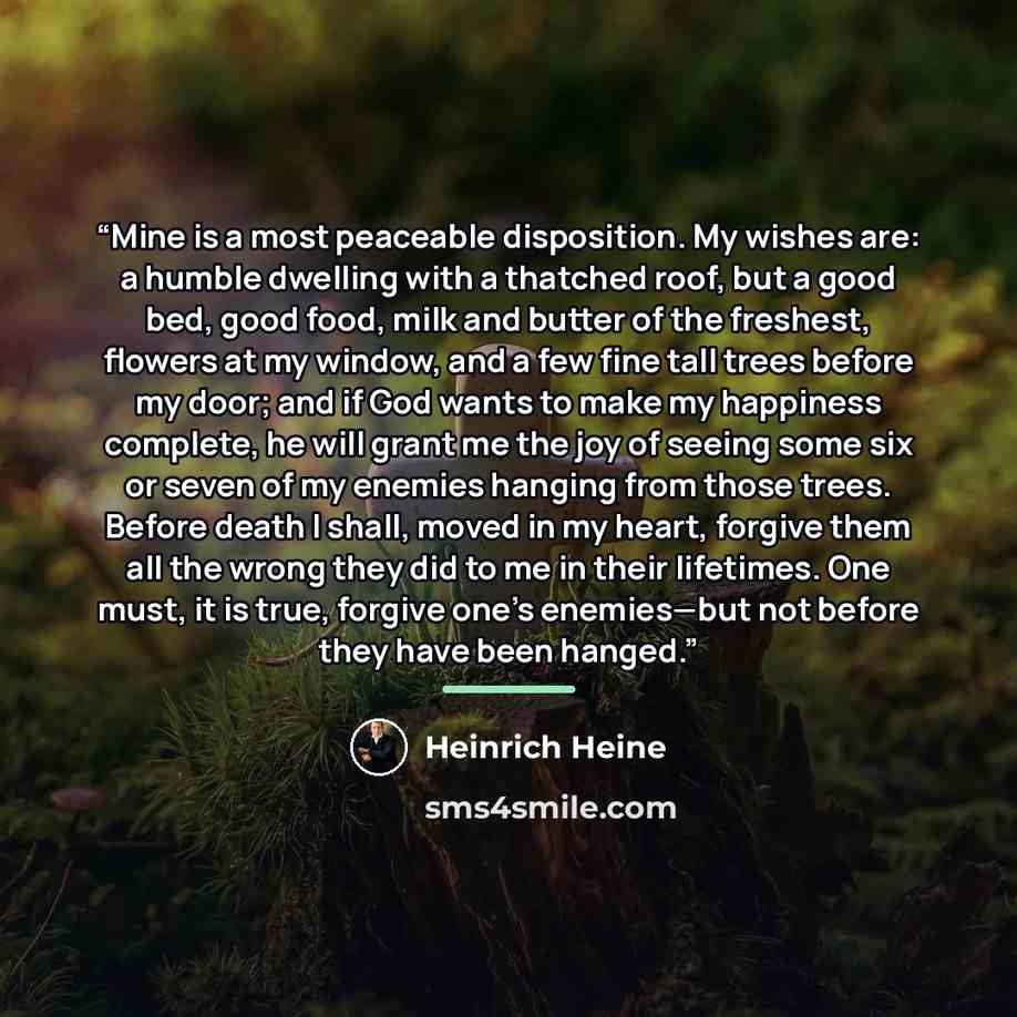“Mine is a most peaceable disposition. My wishes are: a humble dwelling with a thatched roof, but a good bed, good food, milk and butter of the freshest, flowers at my window, and a few fine tall trees before my door; and if God wants to make my happiness complete, he will grant me the joy of…” quote by Heinrich Heine