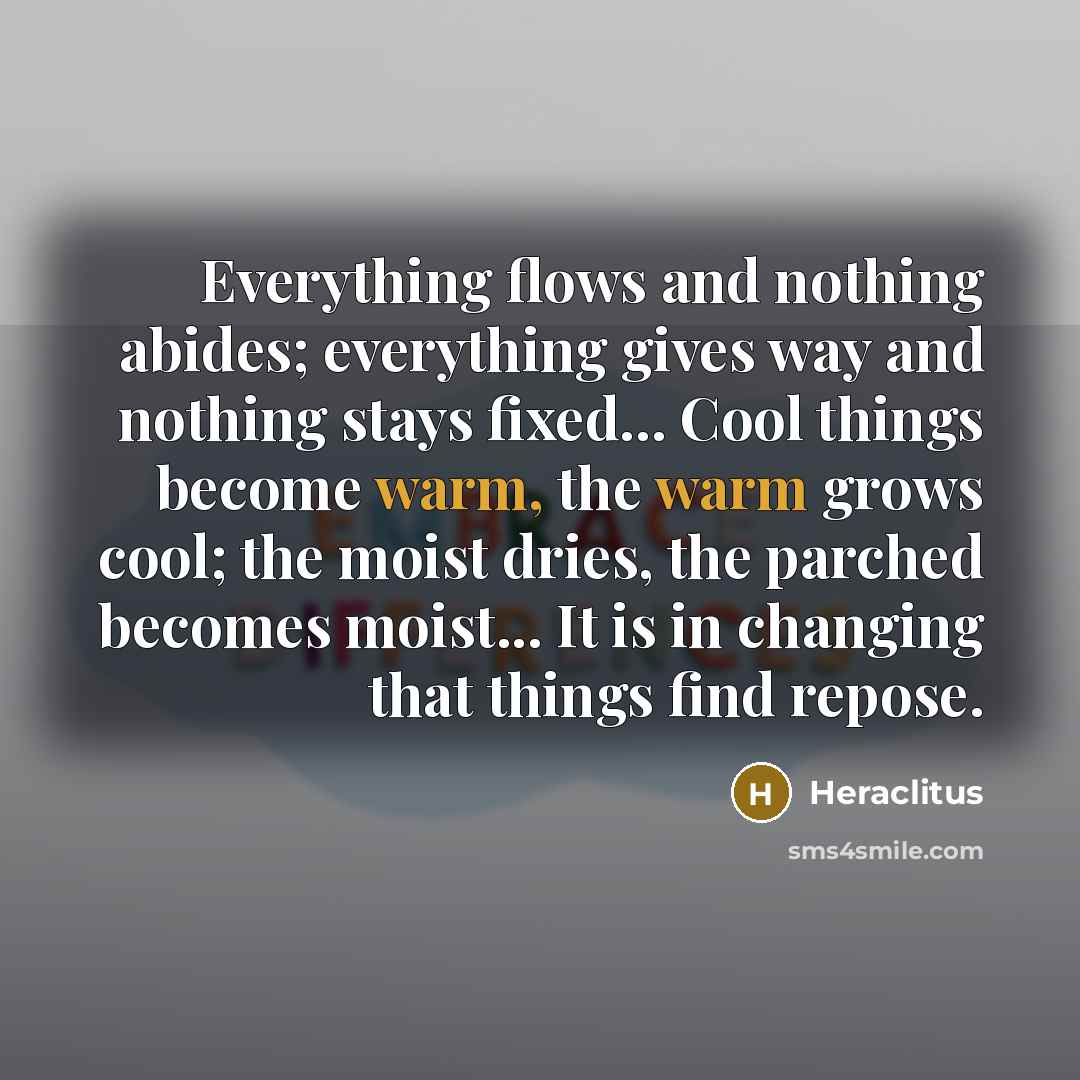 “Everything flows and nothing abides; everything gives way and nothing stays fixed... Cool things become warm, the warm grows cool; the moist dries, the parched becomes moist... It is in changing that things find repose.” quote by Heraclitus