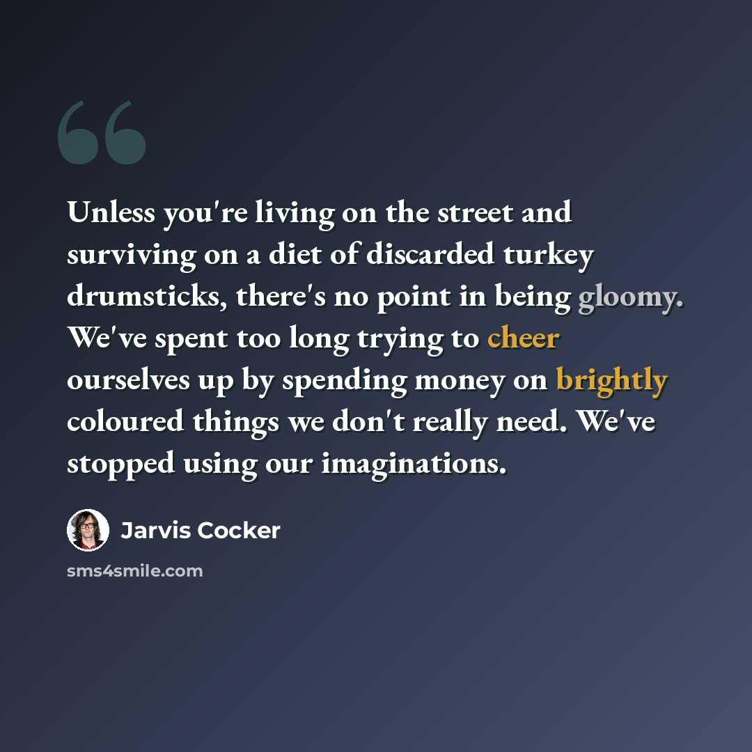 “Unless you're living on the street and surviving on a diet of discarded turkey drumsticks, there's no point in being gloomy. We've spent too long trying to cheer ourselves up by spending money on brightly coloured things we don't really need. We've stopped using our imaginations.” quote by Jarvis Cocker