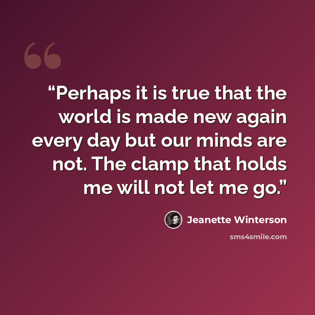 “Perhaps it is true that the world is made new again every day but our minds are not. The clamp that holds me will not let me go.” quote by Jeanette Winterson