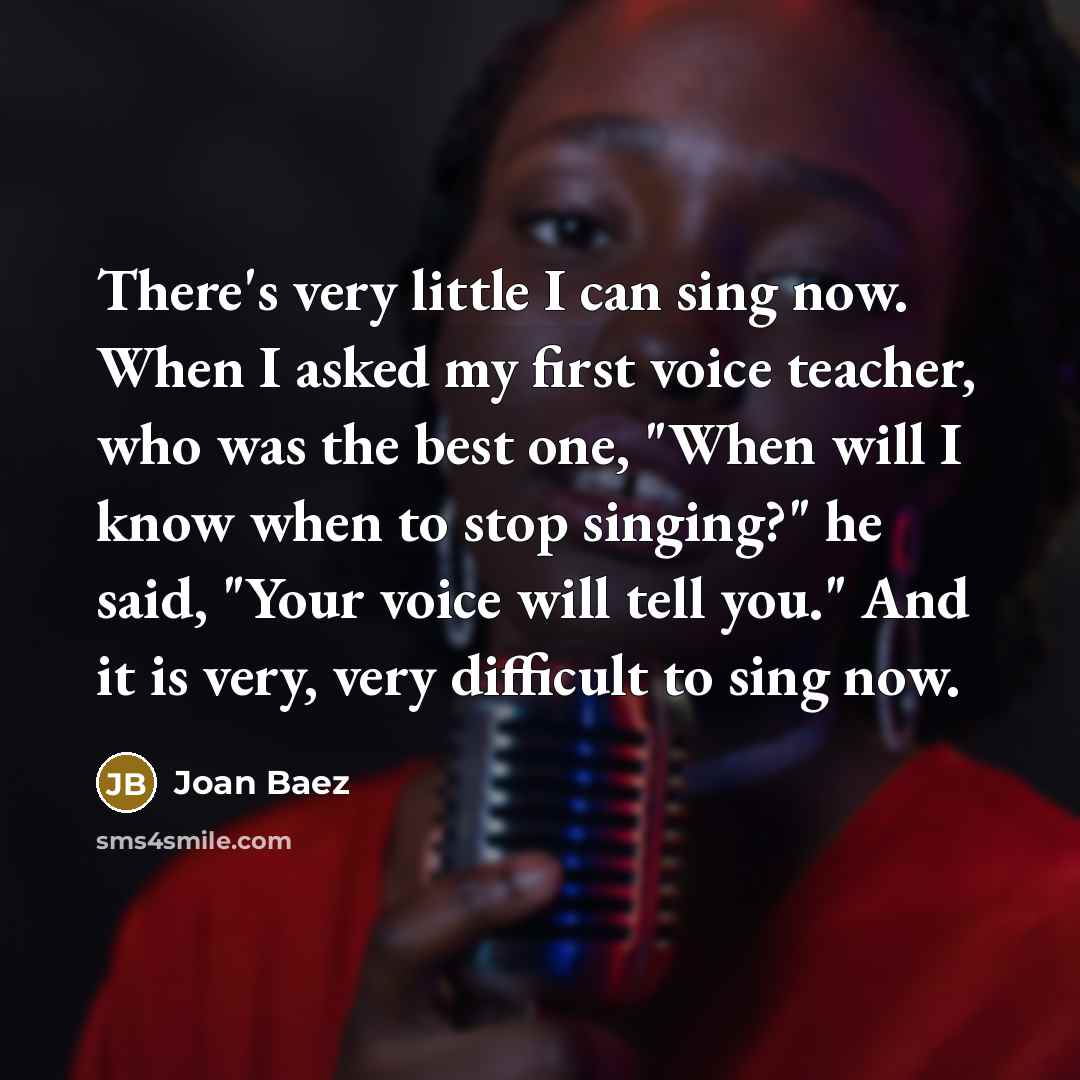 “There's very little I can sing now. When I asked my first voice teacher, who was the best one, "When will I know when to stop singing?" he said, "Your voice will tell you." And it is very, very difficult to sing now.” quote by Joan Baez