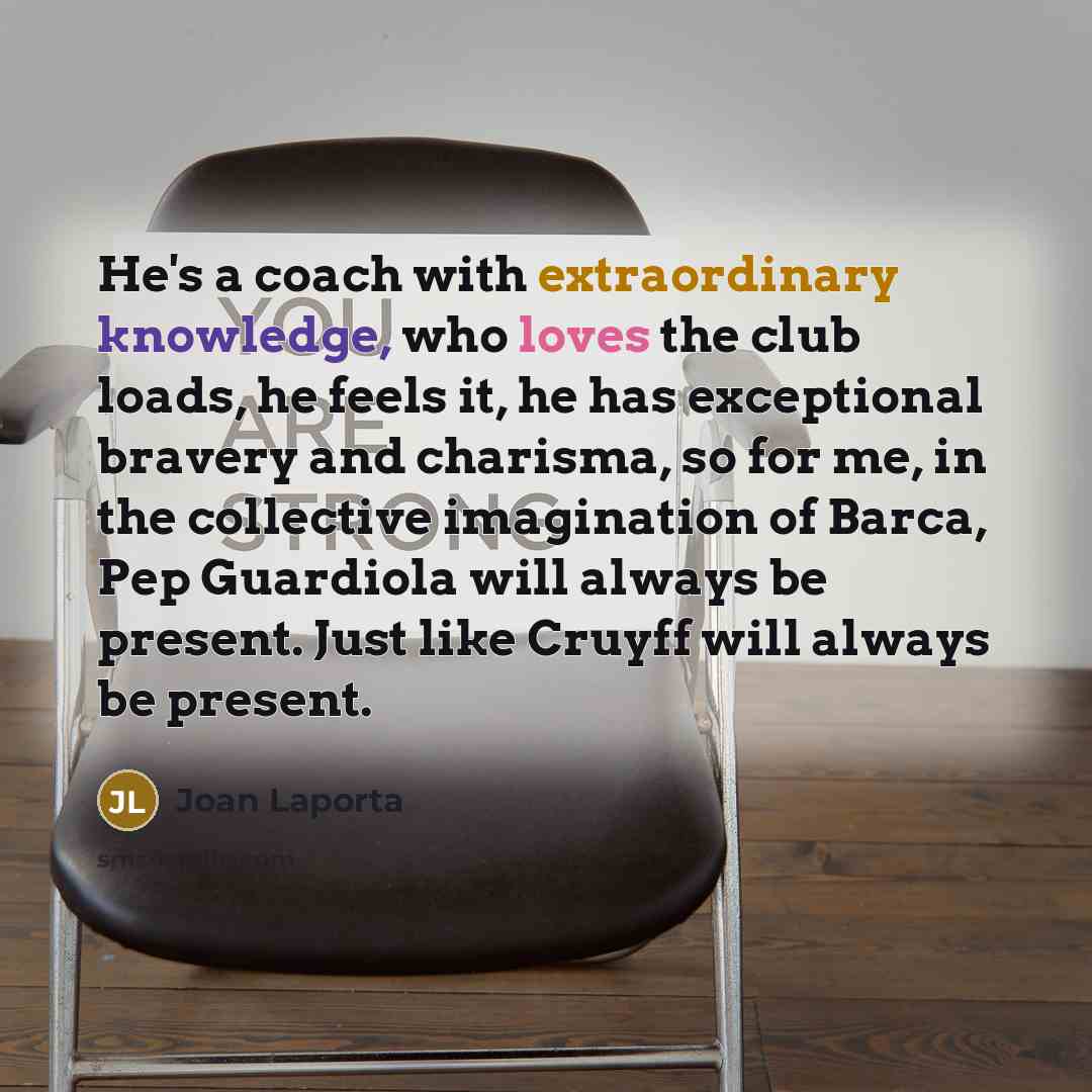 “He's a coach with extraordinary knowledge, who loves the club loads, he feels it, he has exceptional bravery and charisma, so for me, in the collective imagination of Barca, Pep Guardiola will always be present. Just like Cruyff will always be present.” quote by Joan Laporta
