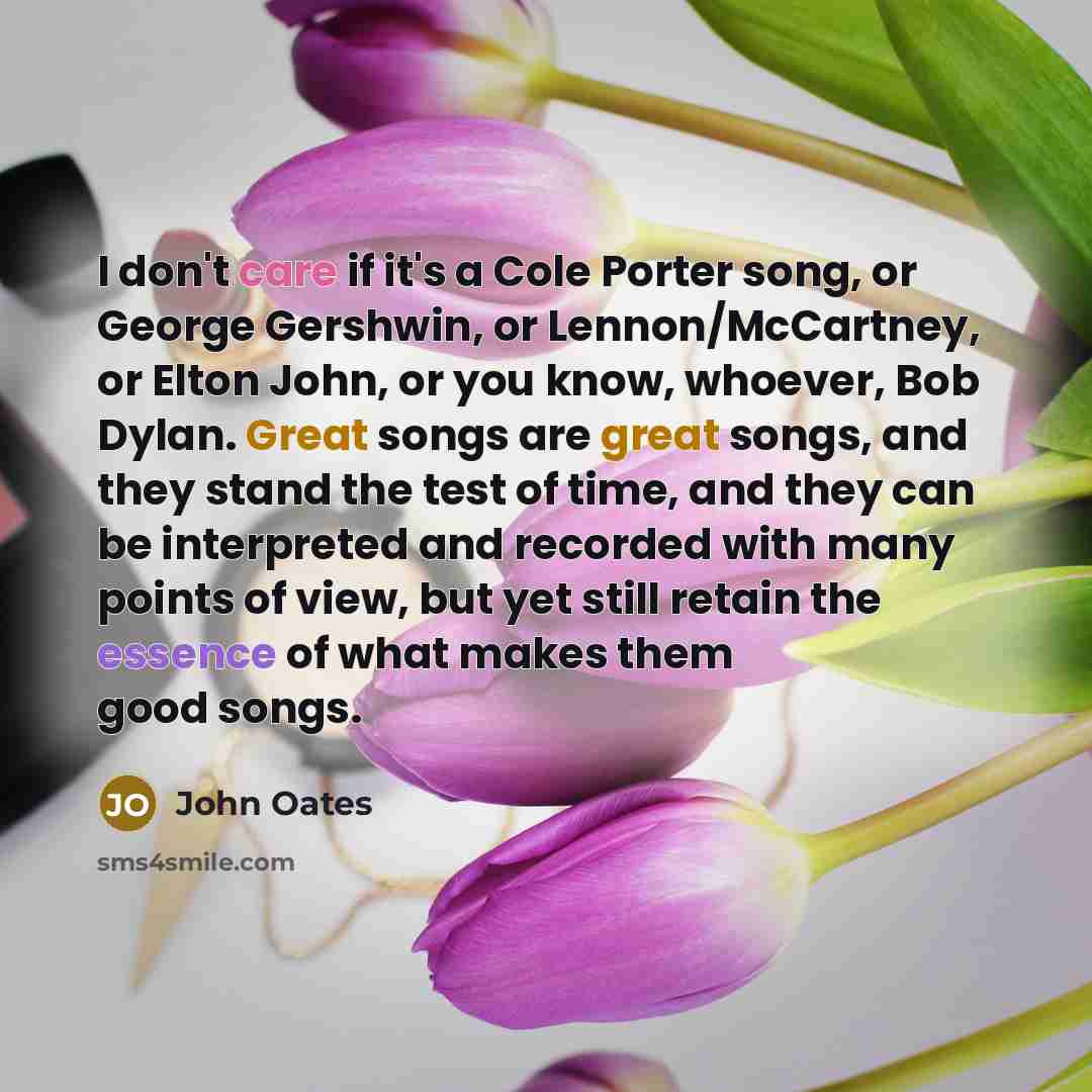 “I don't care if it's a Cole Porter song, or George Gershwin, or Lennon/McCartney, or Elton John, or you know, whoever, Bob Dylan. Great songs are great songs, and they stand the test of time, and they can be interpreted and recorded with many points of view, but yet still retain the essence of…” quote by John Oates