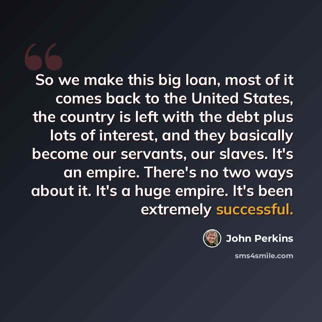 “So we make this big loan, most of it comes back to the United States, the country is left with the debt plus lots of interest, and they basically become our servants, our slaves. It's an empire. There's no two ways about it. It's a huge empire. It's been extremely successful.” quote by John Perkins