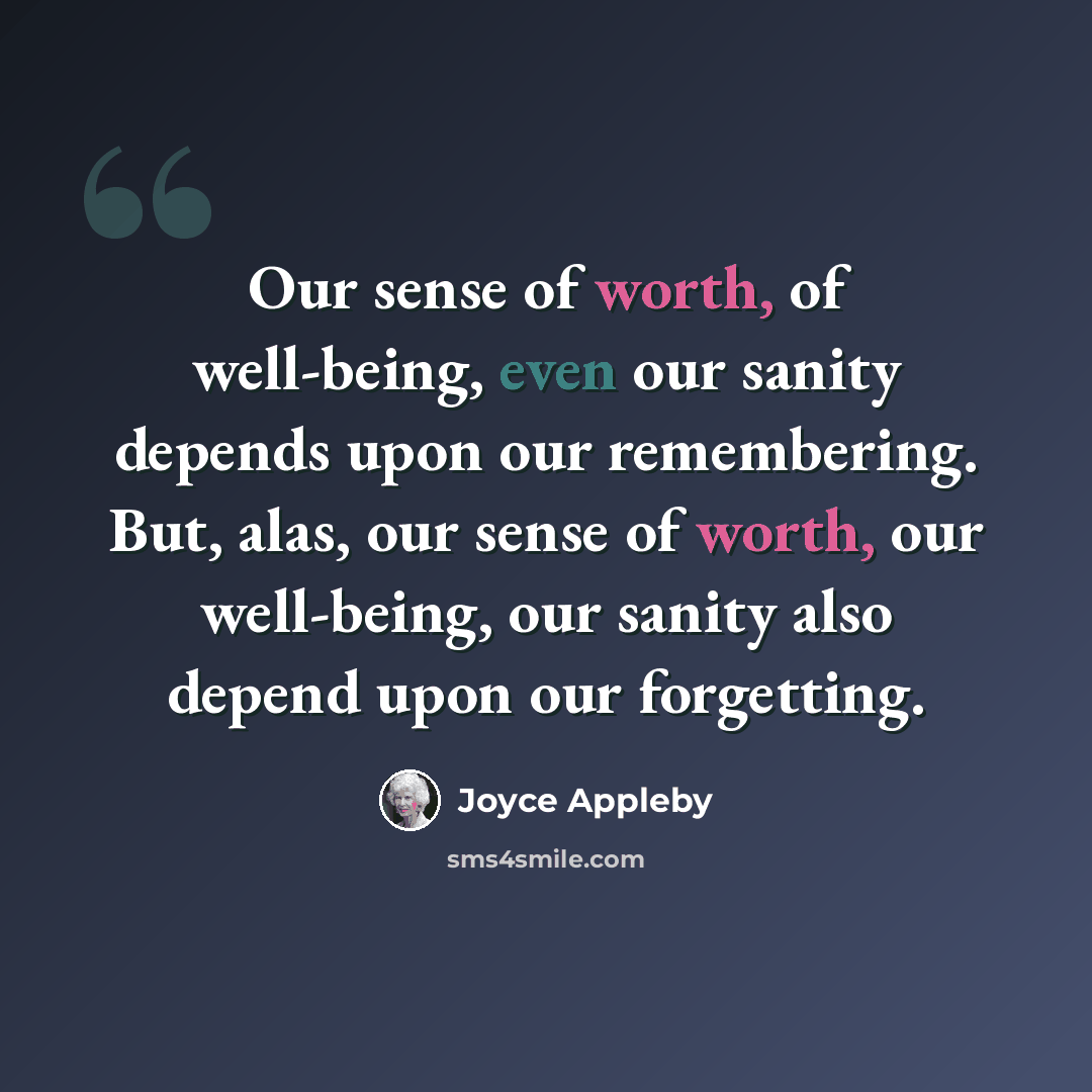 “Our sense of worth, of well-being, even our sanity depends upon our remembering. But, alas, our sense of worth, our well-being, our sanity also depend upon our forgetting.” quote by Joyce Appleby