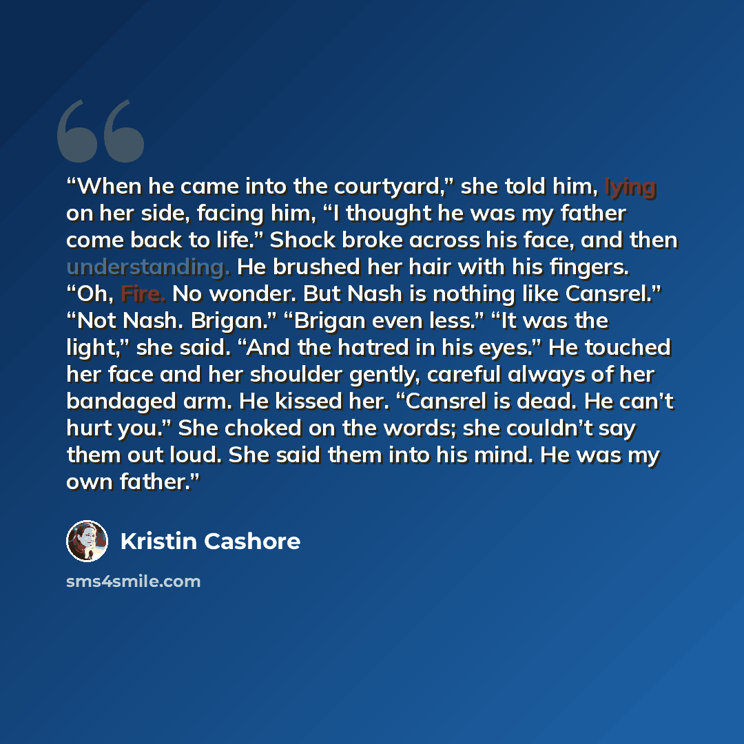 “When he came into the courtyard,” she told him, lying on her side, facing him, “I thought he was my father come back to life.” Shock broke across his face, and then understanding. He brushed her hair with his fingers. “Oh, Fire. No wonder. But Nash is nothing like Cansrel.” “Not Nash. Brigan.”…” quote by Kristin Cashore