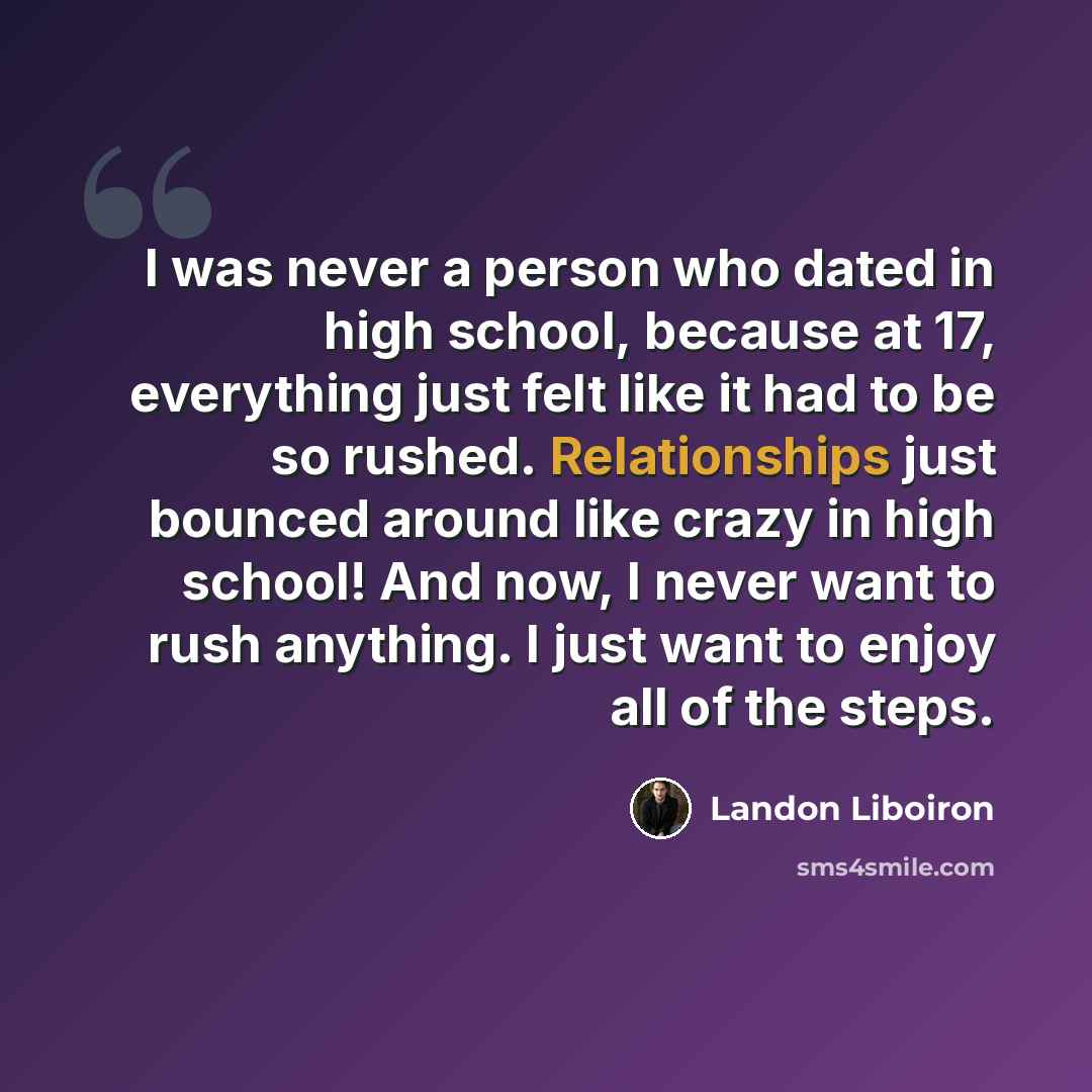 “I was never a person who dated in high school, because at 17, everything just felt like it had to be so rushed. Relationships just bounced around like crazy in high school! And now, I never want to rush anything. I just want to enjoy all of the steps.” quote by Landon Liboiron
