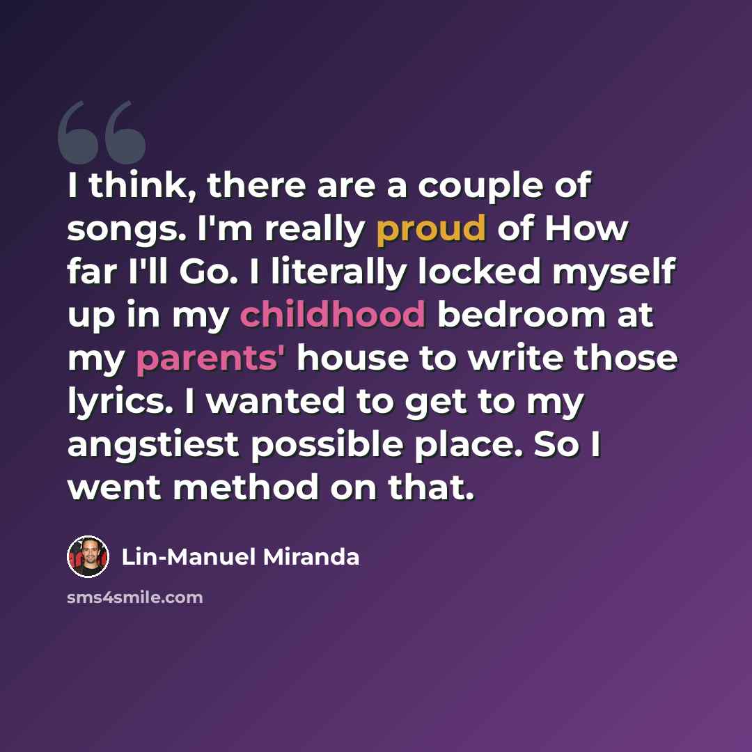 “I think, there are a couple of songs. I'm really proud of How far I'll Go. I literally locked myself up in my childhood bedroom at my parents' house to write those lyrics. I wanted to get to my angstiest possible place. So I went method on that.” quote by Lin-Manuel Miranda