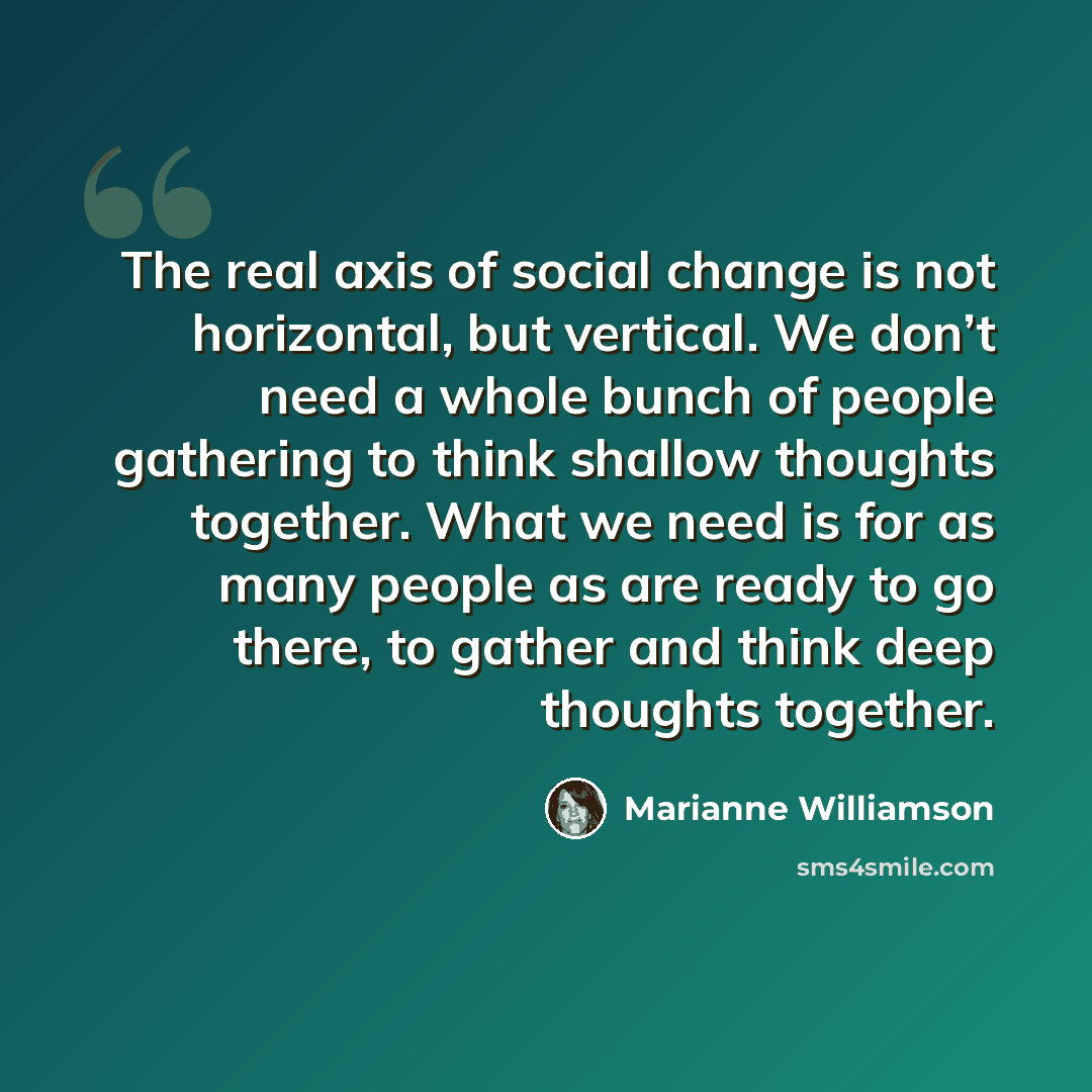 “The real axis of social change is not horizontal, but vertical. We don’t need a whole bunch of people gathering to think shallow thoughts together. What we need is for as many people as are ready to go there, to gather and think deep thoughts together.” quote by Marianne Williamson