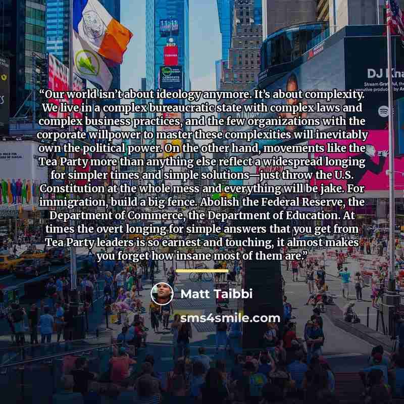 “Our world isn’t about ideology anymore. It’s about complexity. We live in a complex bureaucratic state with complex laws and complex business practices, and the few organizations with the corporate willpower to master these complexities will inevitably own the political power. On the other hand…” quote by Matt Taibbi