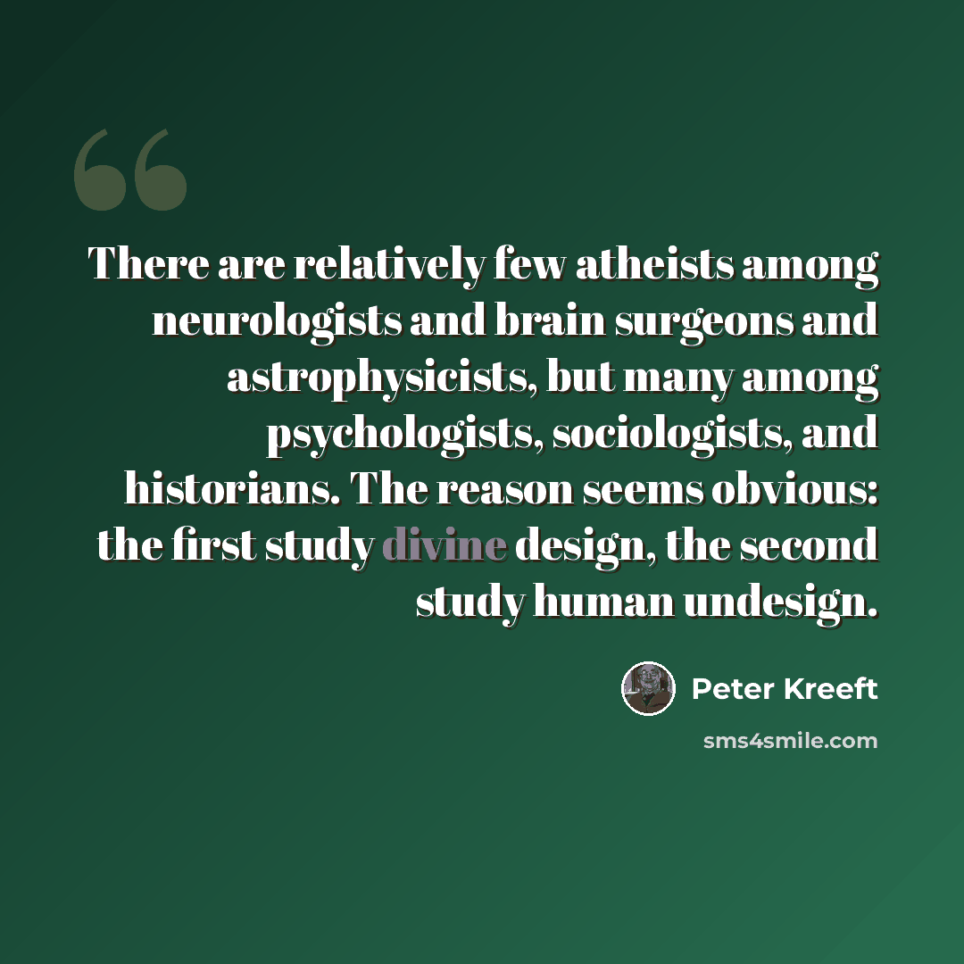 “There are relatively few atheists among neurologists and brain surgeons and astrophysicists, but many among psychologists, sociologists, and historians. The reason seems obvious: the first study divine design, the second study human undesign.” quote by Peter Kreeft