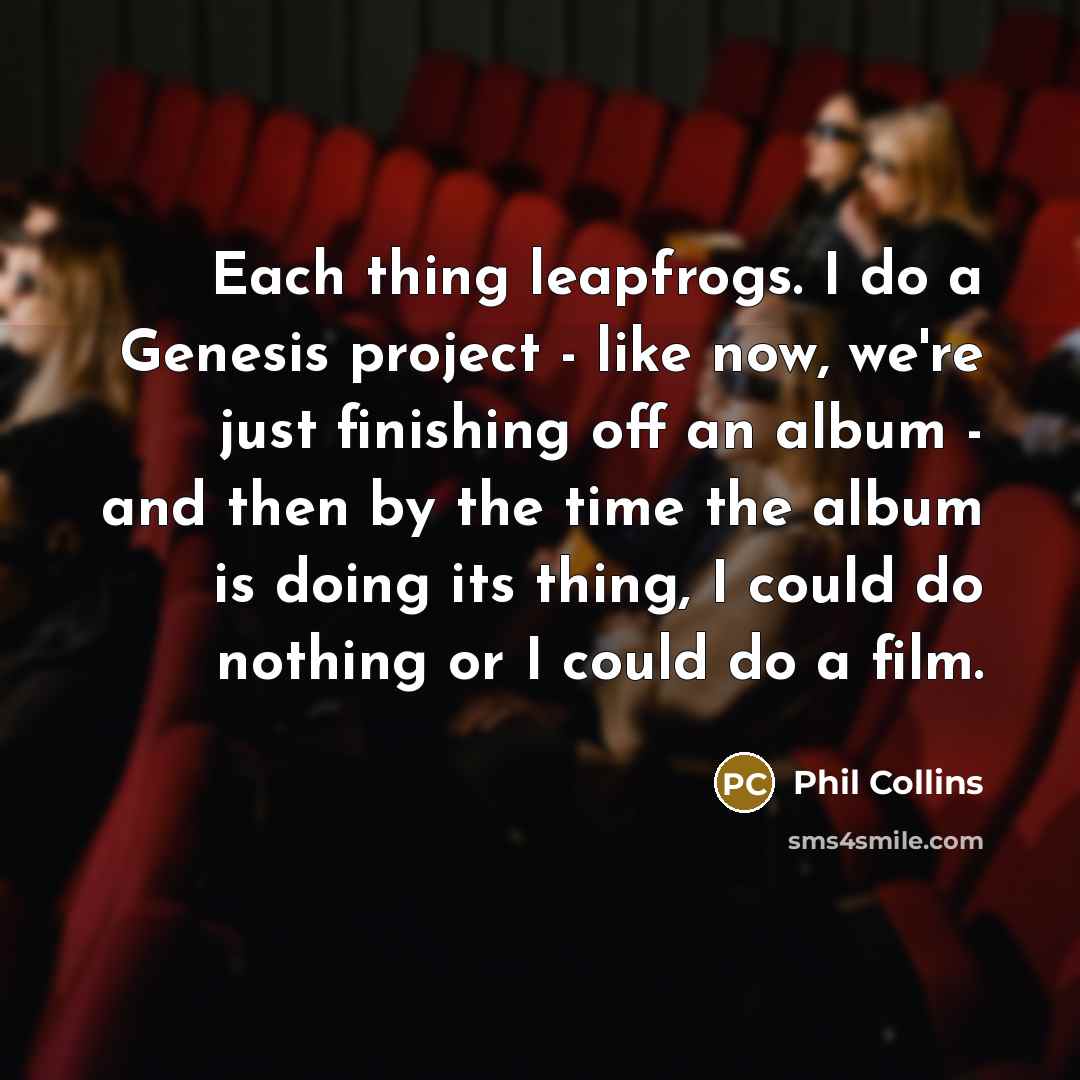 “Each thing leapfrogs. I do a Genesis project - like now, we're just finishing off an album - and then by the time the album is doing its thing, I could do nothing or I could do a film.” quote by Phil Collins