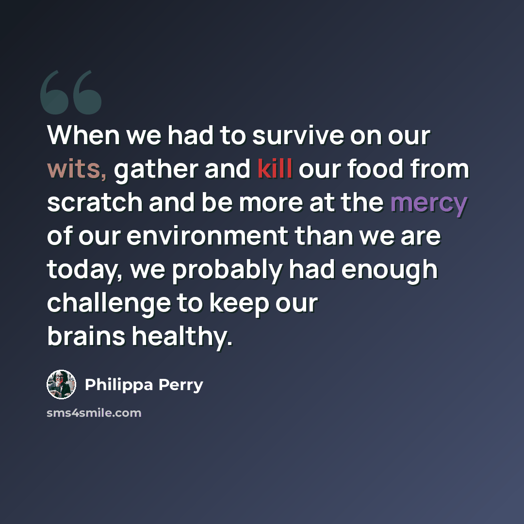 “When we had to survive on our wits, gather and kill our food from scratch and be more at the mercy of our environment than we are today, we probably had enough challenge to keep our brains healthy.” quote by Philippa Perry