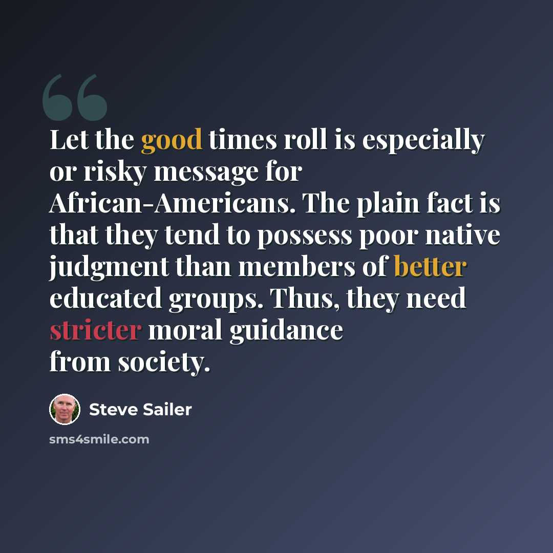 “Let the good times roll is especially or risky message for African-Americans. The plain fact is that they tend to possess poor native judgment than members of better educated groups. Thus, they need stricter moral guidance from society.” quote by Steve Sailer